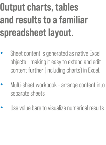 Output charts, tables and results to a familiar spreadsheet layout. • Sheet content is generated as native Excel obje...